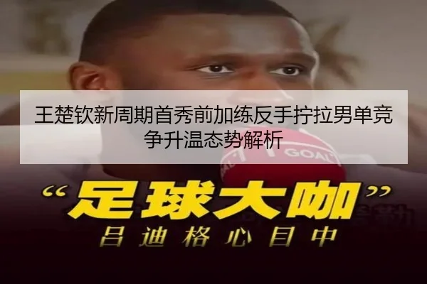王楚钦新周期首秀前加练反手拧拉男单竞争升温态势解析